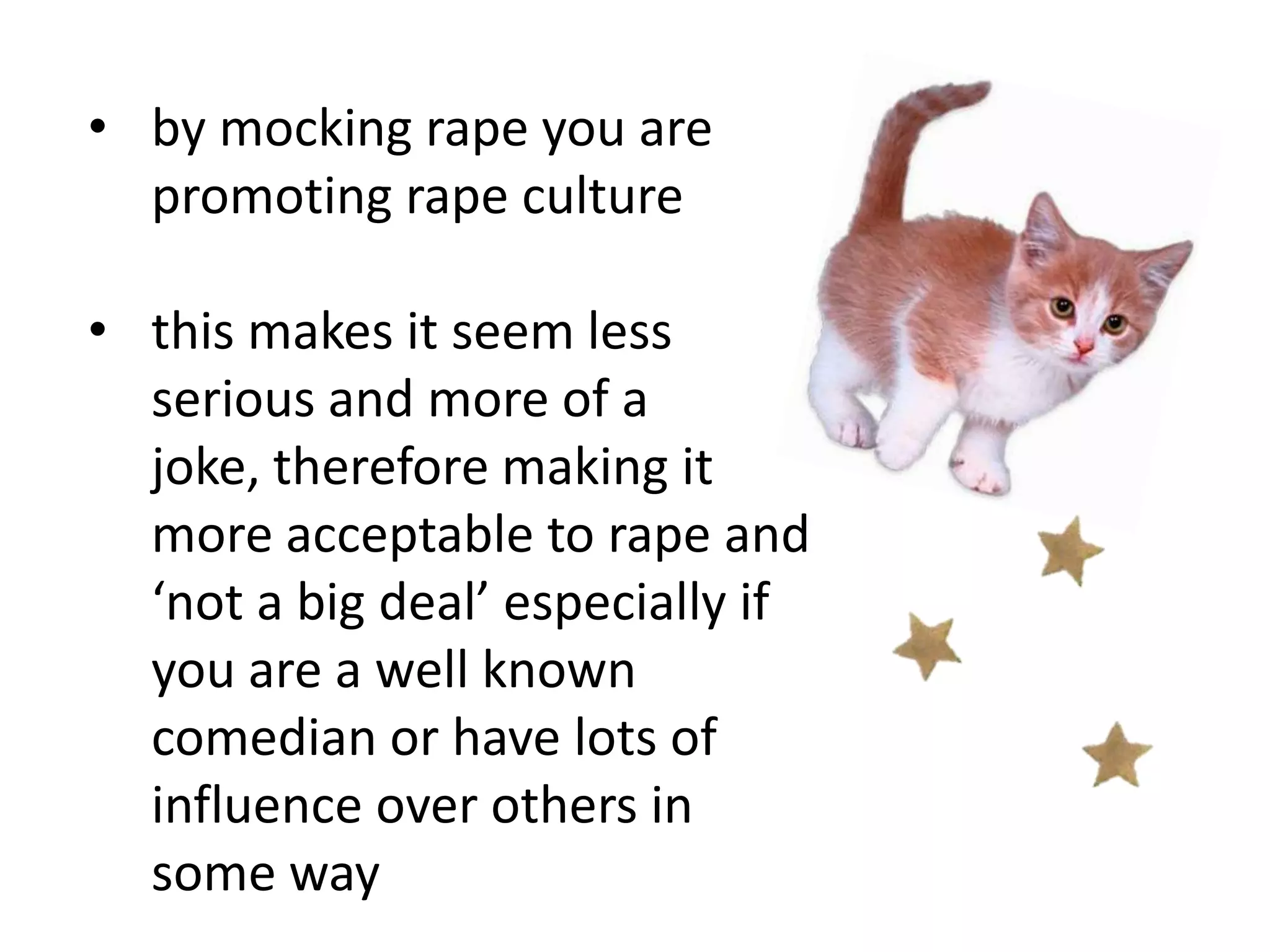 • by mocking rape you are
promoting rape culture
• this makes it seem less
serious and more of a
joke, therefore making it
more acceptable to rape and
‘not a big deal’ especially if
you are a well known
comedian or have lots of
influence over others in
some way

 