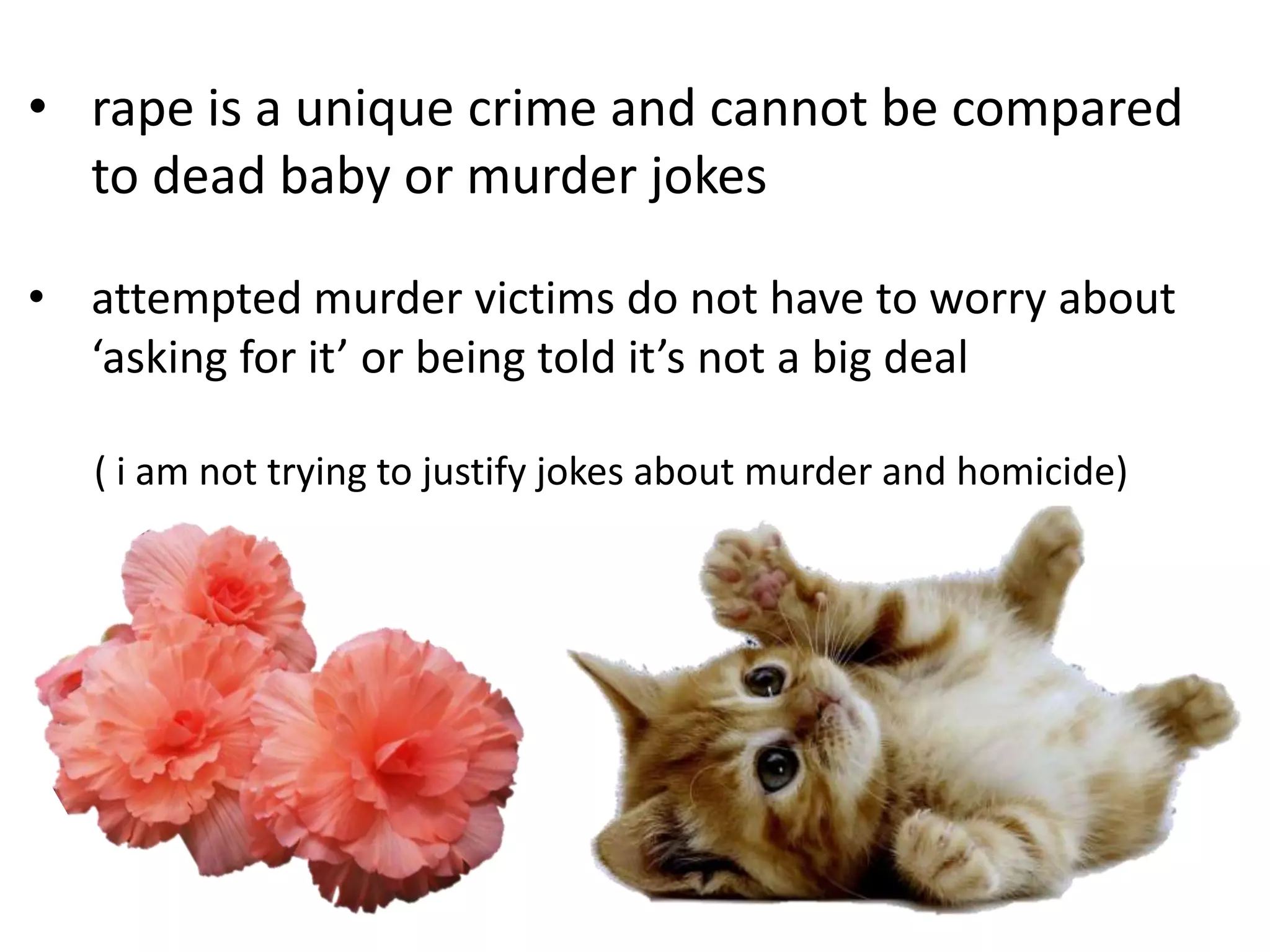 • rape is a unique crime and cannot be compared
to dead baby or murder jokes
• attempted murder victims do not have to worry about
‘asking for it’ or being told it’s not a big deal
( i am not trying to justify jokes about murder and homicide)

 
