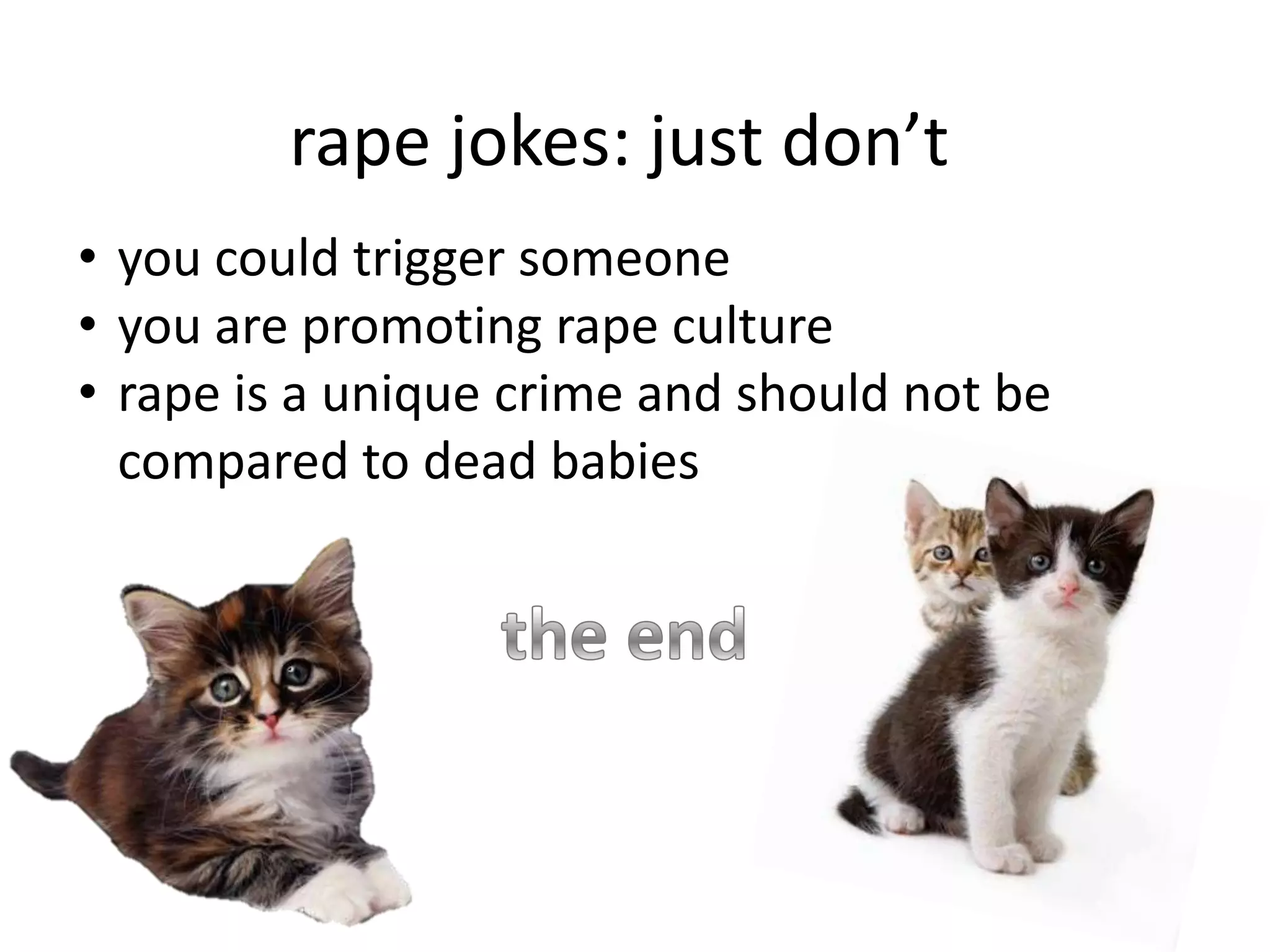 rape jokes: just don’t
• you could trigger someone
• you are promoting rape culture
• rape is a unique crime and should not be
compared to dead babies

 