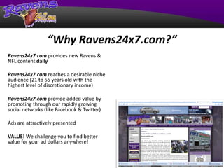 “Why Ravens24x7.com?” Ravens24x7.com provides new Ravens & NFL content daily Ravens24x7.com reaches a desirable niche audience (21 to 55 years old with the highest level of discretionary income) Ravens24x7.com provide added value by promoting through our rapidly growing social networks (like Facebook & Twitter) Ads are attractively presented VALUE! We challenge you to find better value for your ad dollars anywhere! 