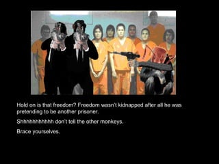 Hold on is that freedom? Freedom wasn’t kidnapped after all he was pretending to be another prisoner. Shhhhhhhhhhh don’t tell the other monkeys.  Brace yourselves. 