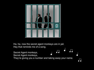 Ha, ha, now the secret agent monkeys are in jail. Hey that reminds me of a song. Secret Agent monkeys, Secret Agent monkeys, They’re giving you a number and taking away your name. 