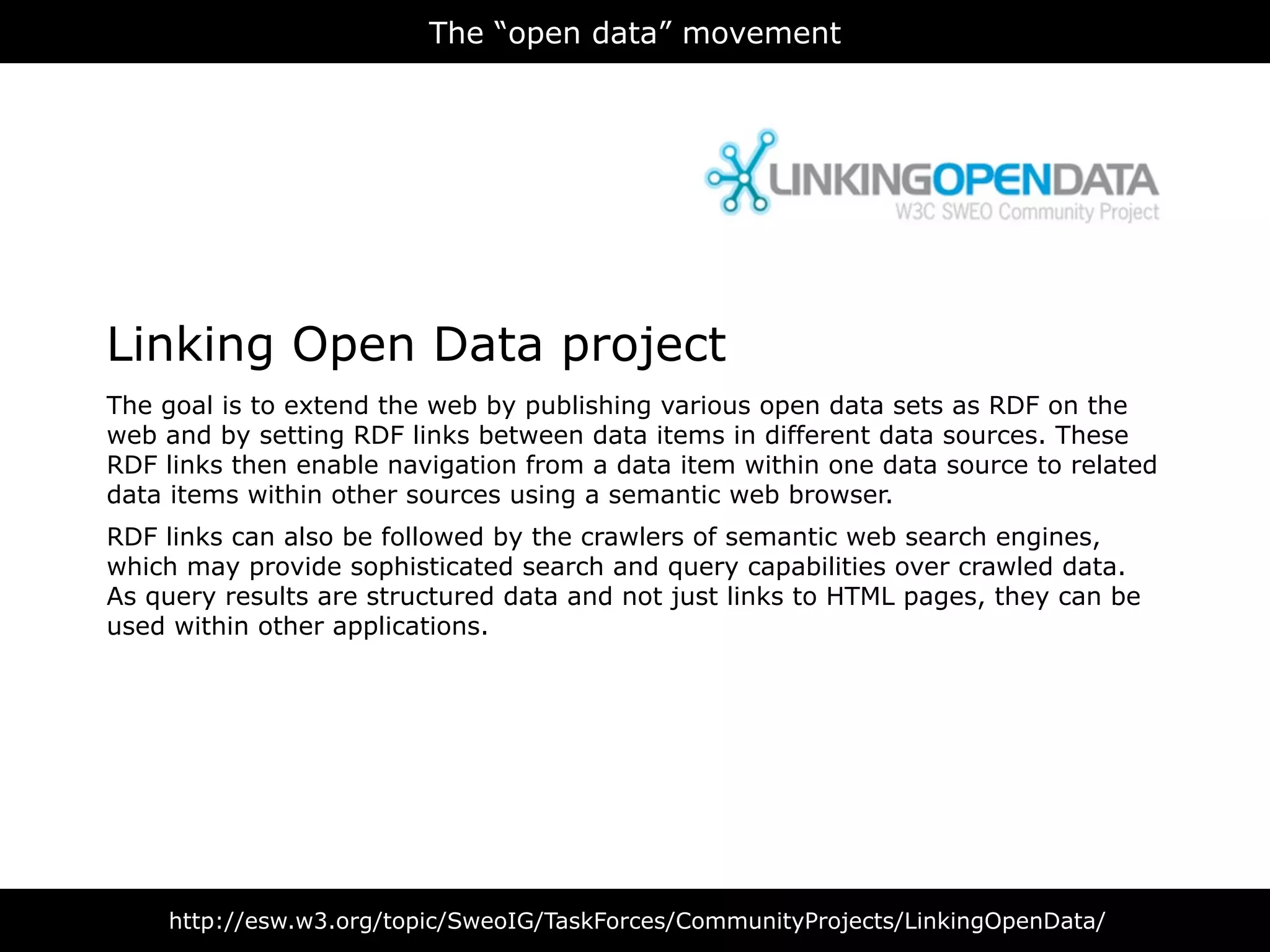 The “open data” movement




Linking Open Data project
The goal is to extend the web by publishing various open data sets as RDF on the
web and by setting RDF links between data items in different data sources. These
RDF links then enable navigation from a data item within one data source to related
data items within other sources using a semantic web browser.
RDF links can also be followed by the crawlers of semantic web search engines,
which may provide sophisticated search and query capabilities over crawled data.
As query results are structured data and not just links to HTML pages, they can be
used within other applications.




    http://esw.w3.org/topic/SweoIG/TaskForces/CommunityProjects/LinkingOpenData/
 