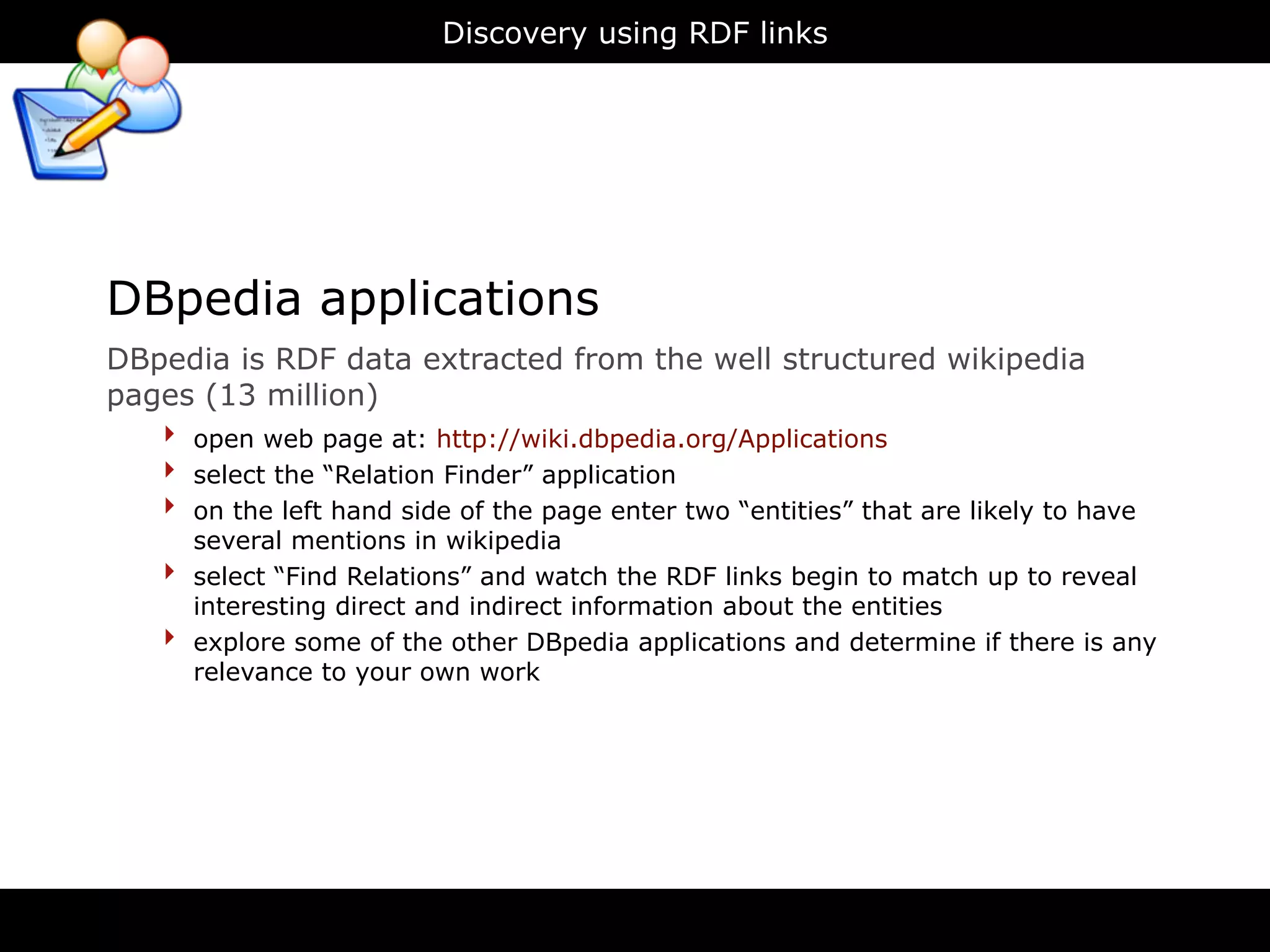 Discovery using RDF links




DBpedia applications
DBpedia is RDF data extracted from the well structured wikipedia
pages (13 million)
   ‣ open web page at: http://wiki.dbpedia.org/Applications
   ‣ select the “Relation Finder” application
   ‣ on the left hand side of the page enter two “entities” that are likely to have
        several mentions in wikipedia
    ‣   select “Find Relations” and watch the RDF links begin to match up to reveal
        interesting direct and indirect information about the entities
    ‣   explore some of the other DBpedia applications and determine if there is any
        relevance to your own work
 