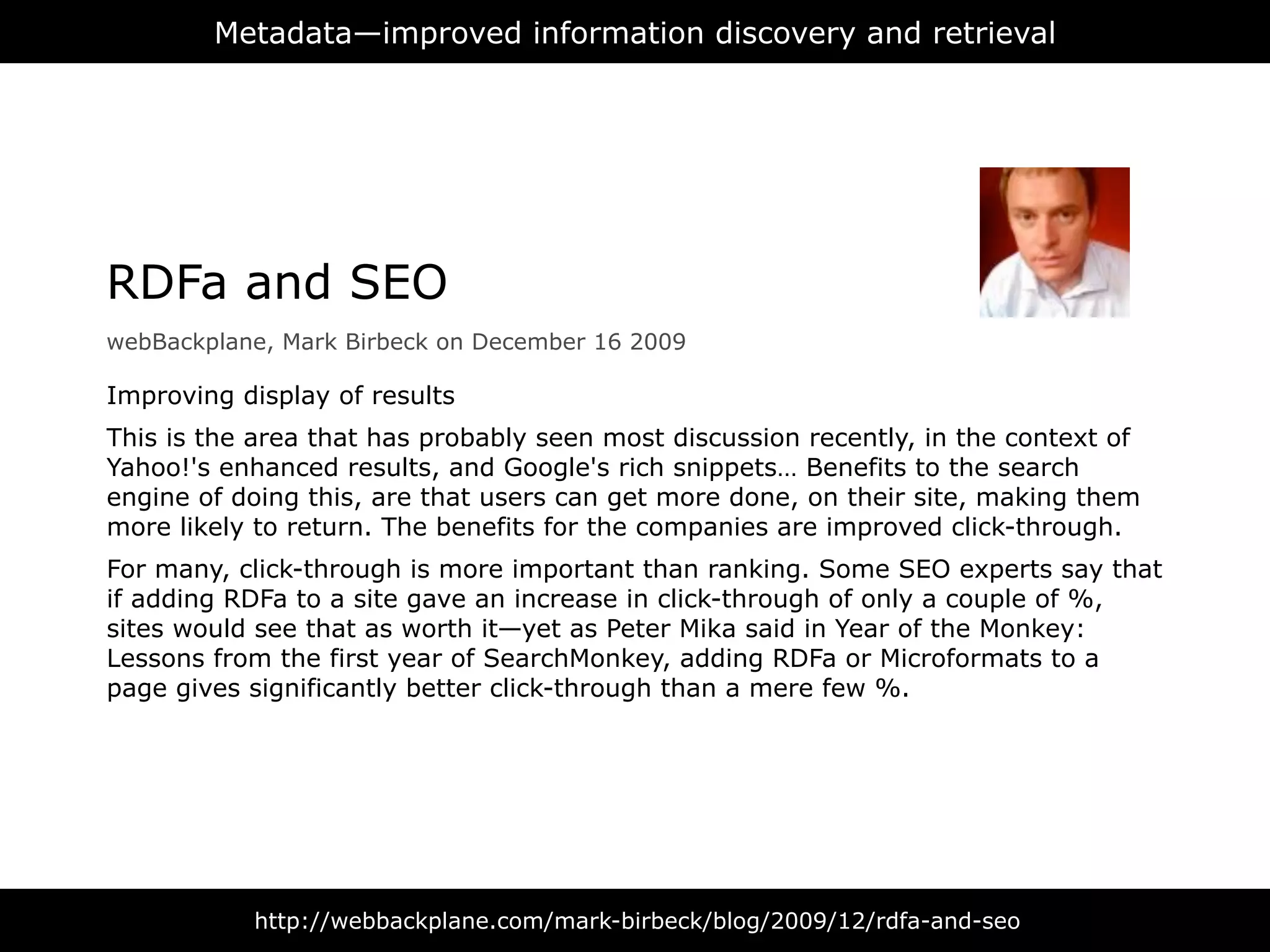 Metadata—improved information discovery and retrieval




RDFa and SEO
webBackplane, Mark Birbeck on December 16 2009

Improving display of results
This is the area that has probably seen most discussion recently, in the context of
Yahoo!'s enhanced results, and Google's rich snippets… Benefits to the search
engine of doing this, are that users can get more done, on their site, making them
more likely to return. The benefits for the companies are improved click-through.
For many, click-through is more important than ranking. Some SEO experts say that
if adding RDFa to a site gave an increase in click-through of only a couple of %,
sites would see that as worth it—yet as Peter Mika said in Year of the Monkey:
Lessons from the first year of SearchMonkey, adding RDFa or Microformats to a
page gives significantly better click-through than a mere few %.




           http://webbackplane.com/mark-birbeck/blog/2009/12/rdfa-and-seo
 