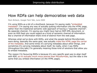 Improving data distribution




How RDFa can help democratise web data
Mark Birbeck, Google Tech Talk, June 2009

I’m using RDFa as a bit of a shorthand, because I’m saying really “embedded
metadata”. I’m saying any way of actually putting information into the HTML page,
rather than the traditional semantic web approach of having a “separate channel”.
By separate channel, I’m saying you might have had an RDF-XML document, or
even an RSS feed you could regard as a kind of semantic channel of information.
But a channel of information that’s kind of distinct from the web page.
Whereas what we’ve done with RDFa, and what the people behind Microformats
were doing, basically the same goal, was actually make the HTML page the carrier
of the metadata. And some times it’s carrying metadata about other things, and
sometimes it’s carrying metadata about itself. So really, when I say RDFa
(throughout this talk) I’m generally meaning those kind of solutions that allow you
to embed metadata.
The reason I’m favouring RDFa is because it’s very specific goal was to align itself
with RDF, so it’s actually much more precise than Microformats, but the idea is the
same that you embed information [in the HTML page].




       http://www.youtube.com/watch?v=-fko_UCGCIs&feature=player_embedded#
 