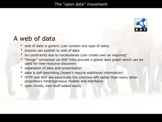 The “open data” movement




A web of data
  ‣   web of data is generic (can contain any type of data)
  ‣   anyone can publish to web of data
  ‣   no constraints due to vocabularies (can create own as required)
  ‣   “things” connected via RDF links provide a global data graph which can be
      used for new resource discovery
  ‣   separation of data and presentation
  ‣   data is self describing (doesn't require additional information)
  ‣   HTTP and RDF are essentially the common API rather than many other
      proprietary heterogeneous models and interfaces
  ‣   open model, new stuff added easily




                                      RDFa
 