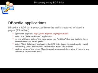 Discovery using RDF links




DBpedia applications
DBpedia is RDF data extracted from the well structured wikipedia
pages (13 million)
   ‣ open web page at: http://wiki.dbpedia.org/Applications
   ‣ select the “Relation Finder” application
   ‣ on the left hand side of the page enter two “entities” that are likely to have
        several mentions in wikipedia
    ‣   select “Find Relations” and watch the RDF links begin to match up to reveal
        interesting direct and indirect information about the entities
    ‣   explore some of the other DBpedia applications and determine if there is any
        relevance to your own work
 