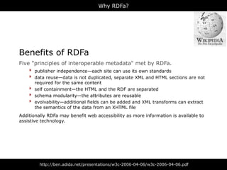 Why RDFa?




Benefits of RDFa
Five "principles of interoperable metadata" met by RDFa.
    ‣ publisher independence—each site can use its own standards
    ‣ data reuse—data is not duplicated, separate XML and HTML sections are not
        required for the same content
    ‣   self containment—the HTML and the RDF are separated
    ‣   schema modularity—the attributes are reusable
    ‣   evolvability—additional fields can be added and XML transforms can extract
        the semantics of the data from an XHTML file
Additionally RDFa may benefit web accessibility as more information is available to
assistive technology.




          http://ben.adida.net/presentations/w3c-2006-04-06/w3c-2006-04-06.pdf
 
