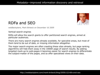 Metadata—improved information discovery and retrieval




RDFa and SEO
webBackplane, Mark Birbeck on December 16 2009

Vertical search engines
RDFa will allow the search giants to offer partitioned search engines, aimed at
particular audiences.
There are many search engines already available, for specialist areas, but most of
them tend to be out of date, or missing information altogether.
The major search engines are often crawling these sites already, but page ranking
algorithms will hide them away in the 1000th page of search results. By adding
targeted mark-up to web-pages it becomes easier for search engines to differentiate
the subject-matter of the pages, and so offer specialised views on their data.




           http://webbackplane.com/mark-birbeck/blog/2009/12/rdfa-and-seo
 