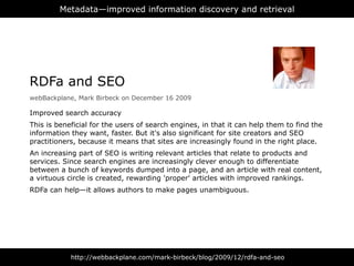 Metadata—improved information discovery and retrieval




RDFa and SEO
webBackplane, Mark Birbeck on December 16 2009

Improved search accuracy
This is beneficial for the users of search engines, in that it can help them to find the
information they want, faster. But it's also significant for site creators and SEO
practitioners, because it means that sites are increasingly found in the right place.
An increasing part of SEO is writing relevant articles that relate to products and
services. Since search engines are increasingly clever enough to differentiate
between a bunch of keywords dumped into a page, and an article with real content,
a virtuous circle is created, rewarding 'proper' articles with improved rankings.
RDFa can help—it allows authors to make pages unambiguous.




            http://webbackplane.com/mark-birbeck/blog/2009/12/rdfa-and-seo
 