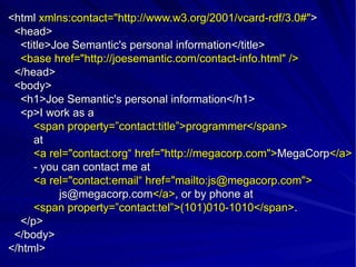 <html  xmlns:contact=&quot;http://www.w3.org/2001/vcard-rdf/3.0#&quot; > <head> <title>Joe Semantic's personal information</title> <base href=&quot;http://joesemantic.com/contact-info.html&quot; /> </head> <body> <h1>Joe Semantic's personal information</h1> <p>I work as a  <span property=”contact:title”>programmer</span> at <a rel=&quot;contact:org“ href=&quot;http://megacorp.com&quot;> MegaCorp </a> - you can contact me at <a rel=&quot;contact:email“ href=&quot;mailto:js@megacorp.com&quot;> [email_address] </a> , or by phone at <span property=”contact:tel”>(101)010-1010</span> . </p> </body> </html> 
