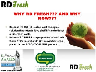  Because RD FRESH is a low cost ecological
solution that extends food shelf life and reduces
refrigeration costs.
 Because RD FRESH is a proprietary mineral mix
that is 100% natural and 100% recyclable to the
planet. A true ZERO-FOOTPRINT product…
GAME CHANGER AWARD
2013 SUPPLIER OF THE YEAR
WHY RD FRESH??? AND WHY
NOW???
 