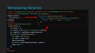 Templating libraries
<script src="jquery-1.11.3.min.js"></script><script src="handlebars.min.js"></script>
<script type="text/template" id="tasks-list-template">
{{#each tasks}}
<li>{{this}}</li>
{{/each}}
</script>
<script type="text/javascript">
$(function() {
var tasks = []
var source = $('#tasks-list-template').html()
var template = Handlebars.compile(source)
$('#addTask').click(function() {
var input = $('#task')
var task = input.val()
tasks.push(task)
$('#tasks').html(template({tasks: tasks}))
input.val('')
})
})
</script>
function template(context) {
return context.tasks.map(function(task) {
return '<li>' + task + '</li>;'
})
}
 