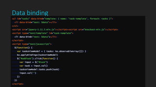 Data binding
<ul id="tasks" data-bind="template: { name: 'task-template', foreach: tasks }">
<li data-bind="text: $data"></li>
</ul>
<script src="jquery-1.11.3.min.js"></script><script src="knockout-min.js"></script>
<script type="text/template" id="task-template">
<li data-bind="text: $data"></li>
</script>
<script type="text/javascript">
$(function() {
var tasksViewModel = { tasks: ko.observableArray([]) }
ko.applyBindings(tasksViewModel)
$("#addTask").click(function() {
var input = $("#task")
var task = input.val()
tasksViewModel.tasks.push(task)
input.val('')
})
})
</script>
 