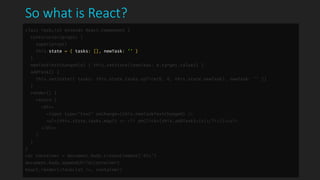 So what is React?
class TaskList extends React.Component {
constructor(props) {
super(props)
this.state = { tasks: [], newTask: '' }
}
newTaskTextChanged(e) { this.setState({newTask: e.target.value}) }
addTask() {
this.setState({ tasks: this.state.tasks.splice(0, 0, this.state.newTask), newTask: '' })
}
render() {
return (
<div>
<input type="text" onChange={this.newTaskTextChanged} />
<ul>{this.state.tasks.map(t => <li onClick={this.addTask}>{t}</li>)}</ul>
</div>
)
}
}
var container = document.body.createElement('div')
document.body.appendChild(container)
React.render(<TaskList />, container)
 