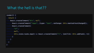 What the hell is that??
render() {
return (
React.createElement("div", null,
React.createElement("input", {type: "text", onChange: this.newTaskTextChanged}),
React.createElement(
"ul",
null,
this.state.tasks.map(t => React.createElement("li", {onClick: this.addTask}, t))
)
)
)
}
 