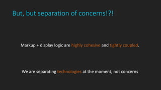 But, but separation of concerns!?!
Markup + display logic are highly cohesive and tightly coupled.
We are separating technologies at the moment, not concerns
 