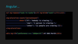 Angular…
<ul ng-repeat="task in tasks"}><li ng-bind="task"></li></ul>
<ng-pluralize count="personCount"
when="{'0': 'Nobody is viewing.',
'one': '1 person is viewing.',
'other': '{} people are viewing.'}">
</ng-pluralize>
<div ng-if="conference === 'dddperth'">Hi DDD Perth</div>
 