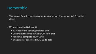 Isomorphic
• The same React components can render on the server AND on the
client
• When client initialises, it:
• attaches to the server generated dom
• Generates the initial Virtual DOM from that
• Renders a complete new VDOM
• Brings server generated DOM up to date
 