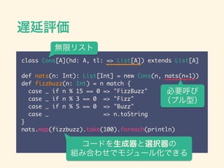 Wu
class Cons[A](hd: A, tl: => List[A]) extends List[A]	
!
def nats(n: Int): List[Int] = new Cons(n, nats(n+1))	
def fizzbuzz(n: Int) = n match {	
case _ if n % 15 == 0 => "FizzBuzz"	
case _ if n % 3 == 0 => "Fizz"	
case _ if n % 5 == 0 => "Buzz"	
case _ => n.toString	
}	
nats.map(fizzbuzz).take(100).foreach(println)
Ҫ
ץͣ
`ɤxk
MߺϤ碌ǥ⥸`뻯Ǥ
oޥꥹ
 