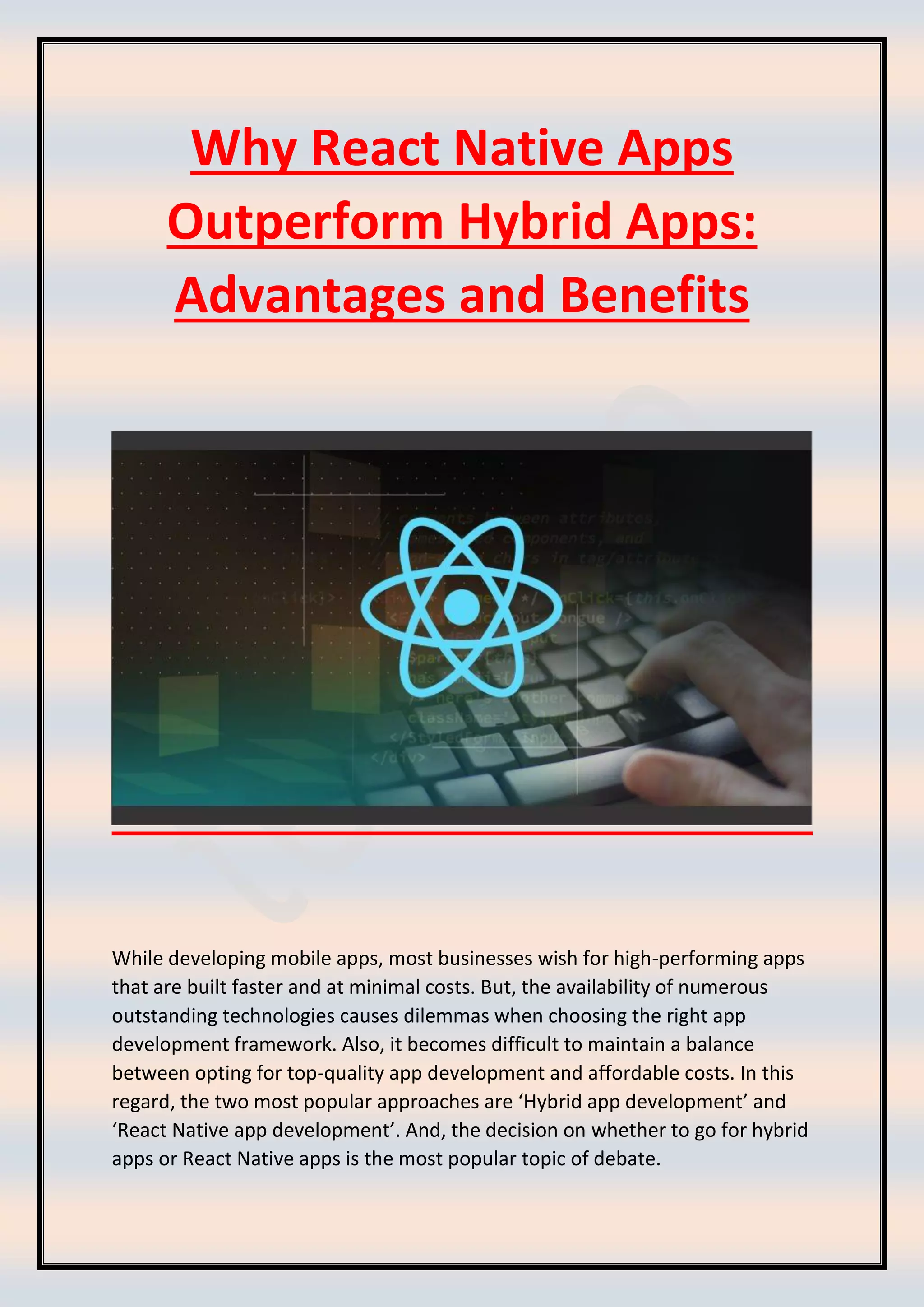 Why React Native Apps
Outperform Hybrid Apps:
Advantages and Benefits
While developing mobile apps, most businesses wish for high-performing apps
that are built faster and at minimal costs. But, the availability of numerous
outstanding technologies causes dilemmas when choosing the right app
development framework. Also, it becomes difficult to maintain a balance
between opting for top-quality app development and affordable costs. In this
regard, the two most popular approaches are ‘Hybrid app development’ and
‘React Native app development’. And, the decision on whether to go for hybrid
apps or React Native apps is the most popular topic of debate.
 