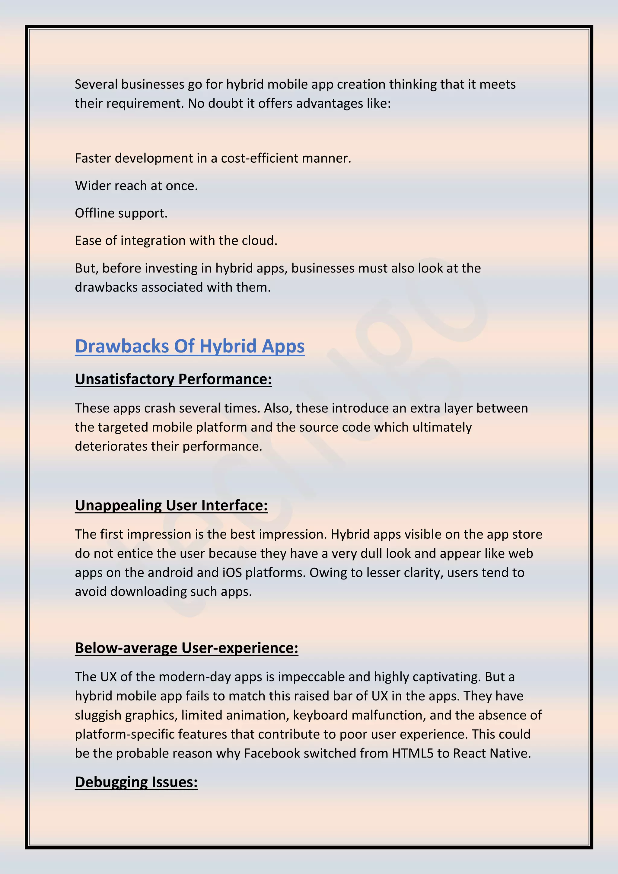 Several businesses go for hybrid mobile app creation thinking that it meets
their requirement. No doubt it offers advantages like:
Faster development in a cost-efficient manner.
Wider reach at once.
Offline support.
Ease of integration with the cloud.
But, before investing in hybrid apps, businesses must also look at the
drawbacks associated with them.
Drawbacks Of Hybrid Apps
Unsatisfactory Performance:
These apps crash several times. Also, these introduce an extra layer between
the targeted mobile platform and the source code which ultimately
deteriorates their performance.
Unappealing User Interface:
The first impression is the best impression. Hybrid apps visible on the app store
do not entice the user because they have a very dull look and appear like web
apps on the android and iOS platforms. Owing to lesser clarity, users tend to
avoid downloading such apps.
Below-average User-experience:
The UX of the modern-day apps is impeccable and highly captivating. But a
hybrid mobile app fails to match this raised bar of UX in the apps. They have
sluggish graphics, limited animation, keyboard malfunction, and the absence of
platform-specific features that contribute to poor user experience. This could
be the probable reason why Facebook switched from HTML5 to React Native.
Debugging Issues:
 