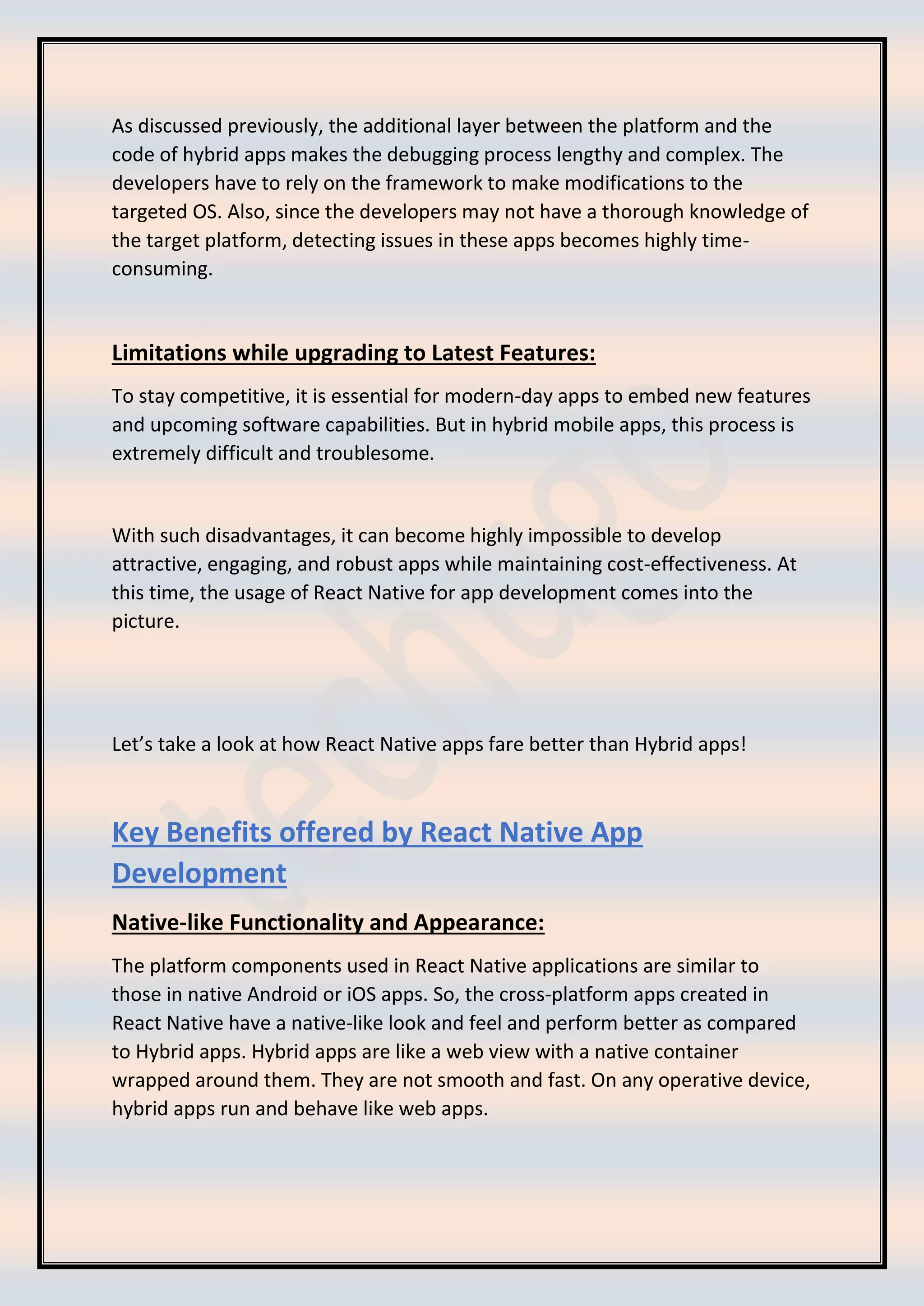 As discussed previously, the additional layer between the platform and the
code of hybrid apps makes the debugging process lengthy and complex. The
developers have to rely on the framework to make modifications to the
targeted OS. Also, since the developers may not have a thorough knowledge of
the target platform, detecting issues in these apps becomes highly time-
consuming.
Limitations while upgrading to Latest Features:
To stay competitive, it is essential for modern-day apps to embed new features
and upcoming software capabilities. But in hybrid mobile apps, this process is
extremely difficult and troublesome.
With such disadvantages, it can become highly impossible to develop
attractive, engaging, and robust apps while maintaining cost-effectiveness. At
this time, the usage of React Native for app development comes into the
picture.
Let’s take a look at how React Native apps fare better than Hybrid apps!
Key Benefits offered by React Native App
Development
Native-like Functionality and Appearance:
The platform components used in React Native applications are similar to
those in native Android or iOS apps. So, the cross-platform apps created in
React Native have a native-like look and feel and perform better as compared
to Hybrid apps. Hybrid apps are like a web view with a native container
wrapped around them. They are not smooth and fast. On any operative device,
hybrid apps run and behave like web apps.
 