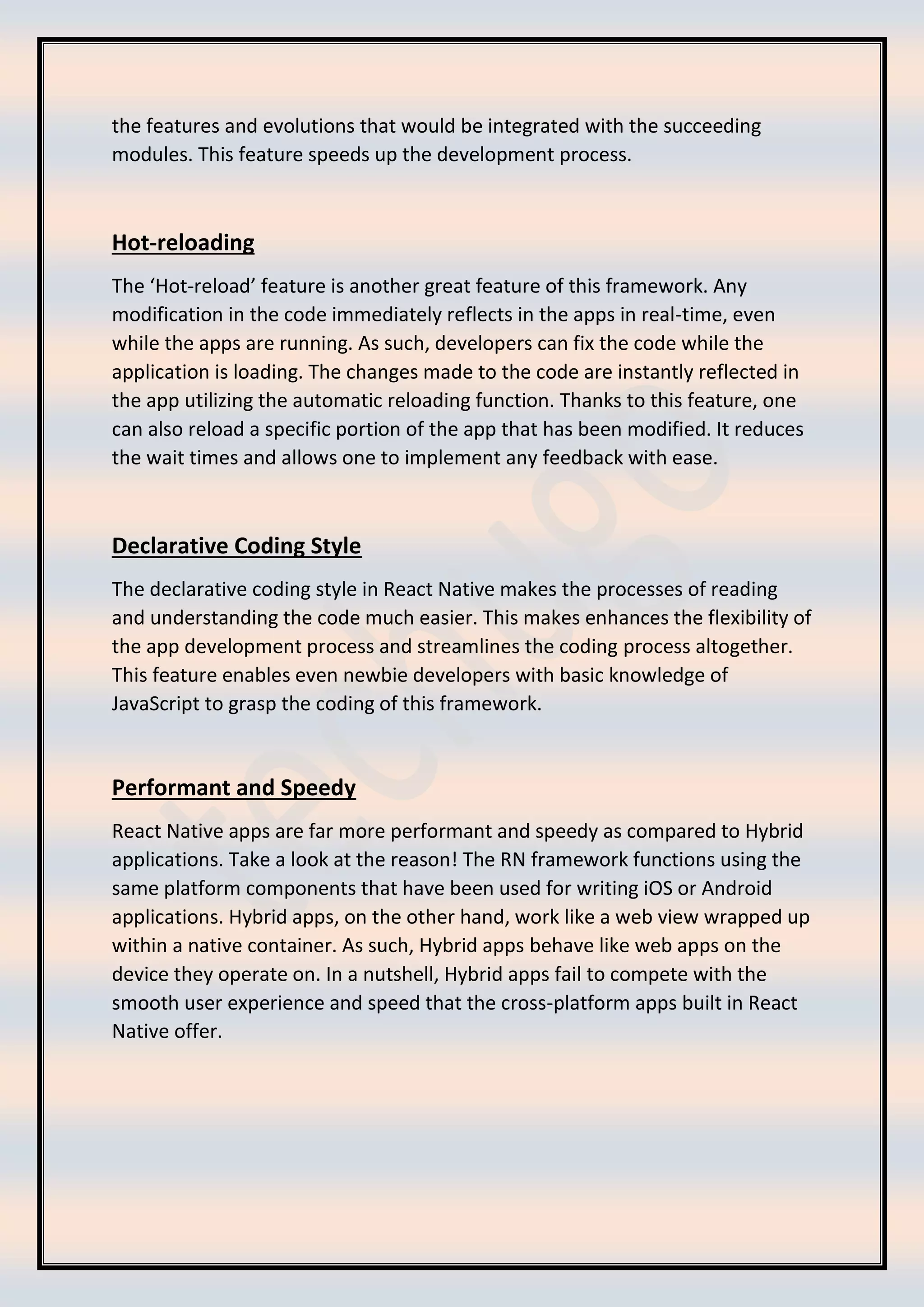the features and evolutions that would be integrated with the succeeding
modules. This feature speeds up the development process.
Hot-reloading
The ‘Hot-reload’ feature is another great feature of this framework. Any
modification in the code immediately reflects in the apps in real-time, even
while the apps are running. As such, developers can fix the code while the
application is loading. The changes made to the code are instantly reflected in
the app utilizing the automatic reloading function. Thanks to this feature, one
can also reload a specific portion of the app that has been modified. It reduces
the wait times and allows one to implement any feedback with ease.
Declarative Coding Style
The declarative coding style in React Native makes the processes of reading
and understanding the code much easier. This makes enhances the flexibility of
the app development process and streamlines the coding process altogether.
This feature enables even newbie developers with basic knowledge of
JavaScript to grasp the coding of this framework.
Performant and Speedy
React Native apps are far more performant and speedy as compared to Hybrid
applications. Take a look at the reason! The RN framework functions using the
same platform components that have been used for writing iOS or Android
applications. Hybrid apps, on the other hand, work like a web view wrapped up
within a native container. As such, Hybrid apps behave like web apps on the
device they operate on. In a nutshell, Hybrid apps fail to compete with the
smooth user experience and speed that the cross-platform apps built in React
Native offer.
 