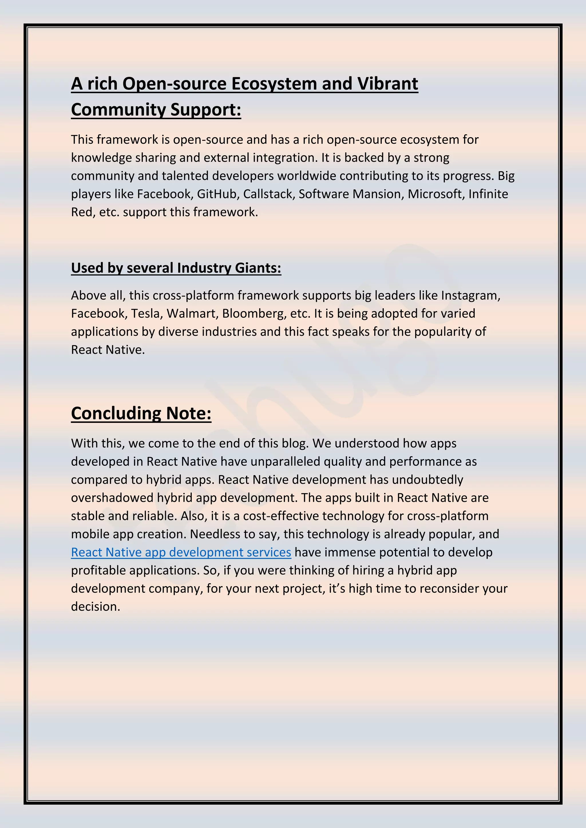 A rich Open-source Ecosystem and Vibrant
Community Support:
This framework is open-source and has a rich open-source ecosystem for
knowledge sharing and external integration. It is backed by a strong
community and talented developers worldwide contributing to its progress. Big
players like Facebook, GitHub, Callstack, Software Mansion, Microsoft, Infinite
Red, etc. support this framework.
Used by several Industry Giants:
Above all, this cross-platform framework supports big leaders like Instagram,
Facebook, Tesla, Walmart, Bloomberg, etc. It is being adopted for varied
applications by diverse industries and this fact speaks for the popularity of
React Native.
Concluding Note:
With this, we come to the end of this blog. We understood how apps
developed in React Native have unparalleled quality and performance as
compared to hybrid apps. React Native development has undoubtedly
overshadowed hybrid app development. The apps built in React Native are
stable and reliable. Also, it is a cost-effective technology for cross-platform
mobile app creation. Needless to say, this technology is already popular, and
React Native app development services have immense potential to develop
profitable applications. So, if you were thinking of hiring a hybrid app
development company, for your next project, it’s high time to reconsider your
decision.
 