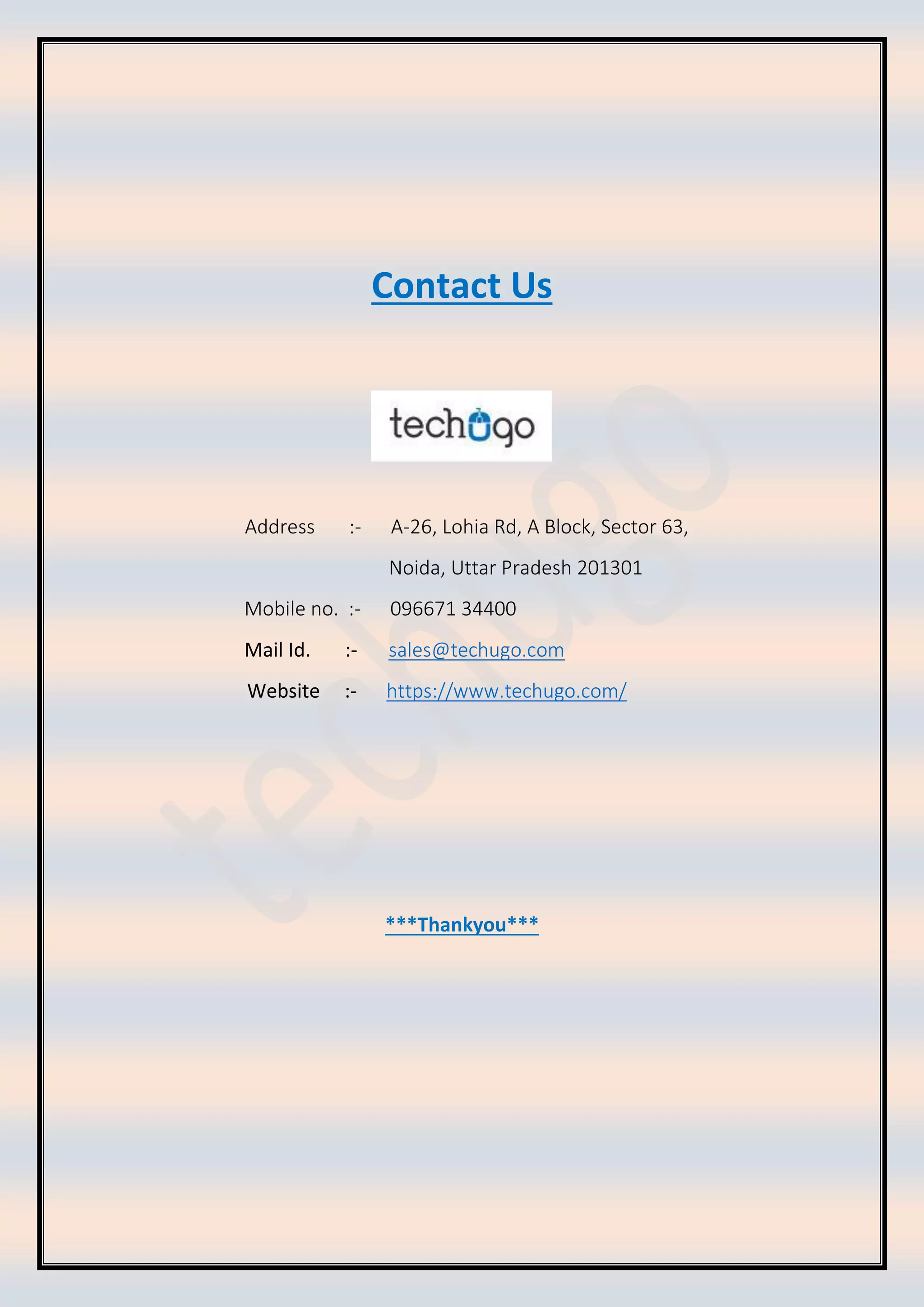 Contact Us
Address :- A-26, Lohia Rd, A Block, Sector 63,
Noida, Uttar Pradesh 201301
Mobile no. :- 096671 34400
Mail Id. :- sales@techugo.com
Website :- https://www.techugo.com/
***Thankyou***
 