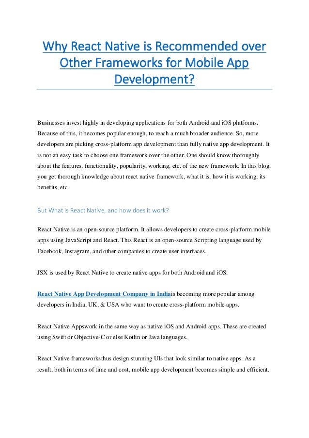 Why React Native is Recommended over
Other Frameworks for Mobile App
Development?
Businesses invest highly in developing applications for both Android and iOS platforms.
Because of this, it becomes popular enough, to reach a much broader audience. So, more
developers are picking cross-platform app development than fully native app development. It
is not an easy task to choose one framework over the other. One should know thoroughly
about the features, functionality, popularity, working, etc. of the new framework. In this blog,
you get thorough knowledge about react native framework, what it is, how it is working, its
benefits, etc.
But What is React Native, and how does it work?
React Native is an open-source platform. It allows developers to create cross-platform mobile
apps using JavaScript and React. This React is an open-source Scripting language used by
Facebook, Instagram, and other companies to create user interfaces.
JSX is used by React Native to create native apps for both Android and iOS.
React Native App Development Company in Indiais becoming more popular among
developers in India, UK, & USA who want to create cross-platform mobile apps.
React Native Appswork in the same way as native iOS and Android apps. These are created
using Swift or Objective-C or else Kotlin or Java languages.
React Native frameworksthus design stunning UIs that look similar to native apps. As a
result, both in terms of time and cost, mobile app development becomes simple and efficient.
 