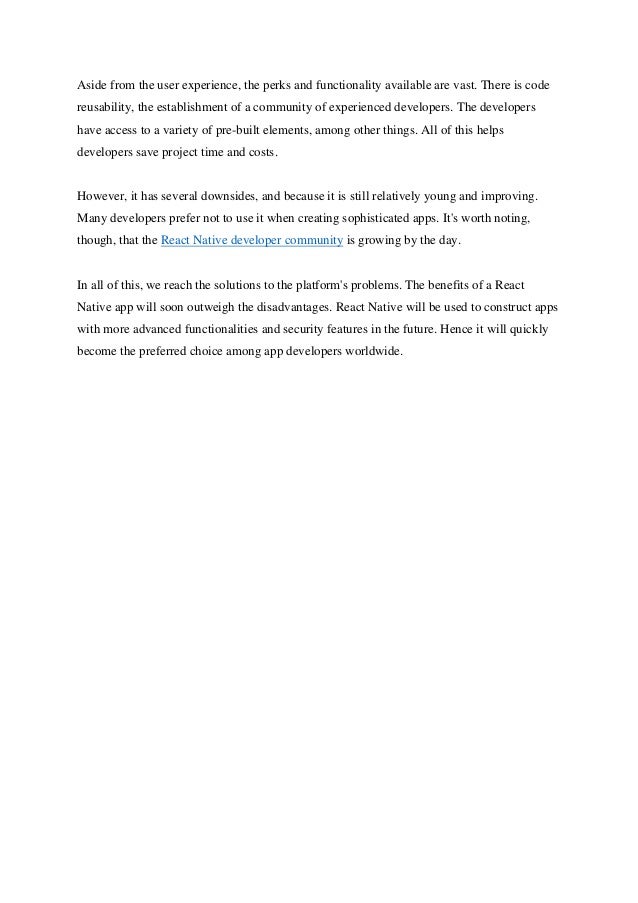 Aside from the user experience, the perks and functionality available are vast. There is code
reusability, the establishment of a community of experienced developers. The developers
have access to a variety of pre-built elements, among other things. All of this helps
developers save project time and costs.
However, it has several downsides, and because it is still relatively young and improving.
Many developers prefer not to use it when creating sophisticated apps. It's worth noting,
though, that the React Native developer community is growing by the day.
In all of this, we reach the solutions to the platform's problems. The benefits of a React
Native app will soon outweigh the disadvantages. React Native will be used to construct apps
with more advanced functionalities and security features in the future. Hence it will quickly
become the preferred choice among app developers worldwide.
 