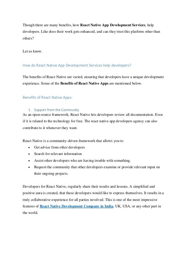Though there are many benefits, how React Native App Development Services, help
developers. Like does their work gets enhanced, and can they trust this platform other than
others?
Let us know.
How do React Native App Development Services help developers?
The benefits of React Native are varied, ensuring that developers have a unique development
experience. Some of the Benefits of React Native Apps are mentioned below.
Benefits of React Native Apps-
1. Support from the Community
As an open-source framework, React Native lets developers review all documentation. Even
if it is related to the technology for free. The react native app developers agency can also
contribute to it whenever they want.
React Native is a community-driven framework that allows you to
• Get advice from other developers
• Search for relevant information
• Assist other developers who are having trouble with something.
• Request the community that other developers examine or provide relevant input on
their ongoing projects.
Developers for React Native, regularly share their results and lessons. A simplified and
positive aura is created, that these developers would like to express themselves. It results in a
truly collaborative experience for all parties involved. This is one of the most impressive
features of React Native Development Company in India, UK, USA, or any other part in
the world.
 