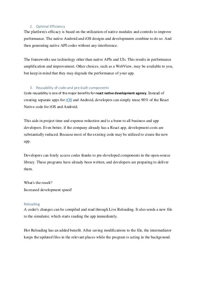 2. Optimal Efficiency
The platform's efficacy is based on the utilization of native modules and controls to improve
performance. The native Android and iOS designs and developments combine to do so. And
then generating native API codes without any interference.
The frameworks use technology other than native APIs and UIs. This results in performance
amplification and improvement. Other choices, such as a WebView, may be available to you,
but keep in mind that they may degrade the performance of your app.
3. Reusability of code and pre-built components
Code reusability is one of the major benefits for react native development agency. Instead of
creating separate apps for iOS and Android, developers can simply reuse 90% of the React
Native code for iOS and Android.
This aids in project time and expense reduction and is a boon to all business and app
developers. Even better, if the company already has a React app, development costs are
substantially reduced. Because most of the existing code may be utilized to create the new
app.
Developers can freely access codes thanks to pre-developed components in the open-source
library. These programs have already been written, and developers are preparing to deliver
them.
What's the result?
Increased development speed!
Reloading
A coder's changes can be compiled and read through Live Reloading. It also sends a new file
to the simulator, which starts reading the app immediately.
Hot Reloading has an added benefit. After saving modifications to the file, the intermediator
keeps the updated files in the relevant places while the program is acting in the background.
 