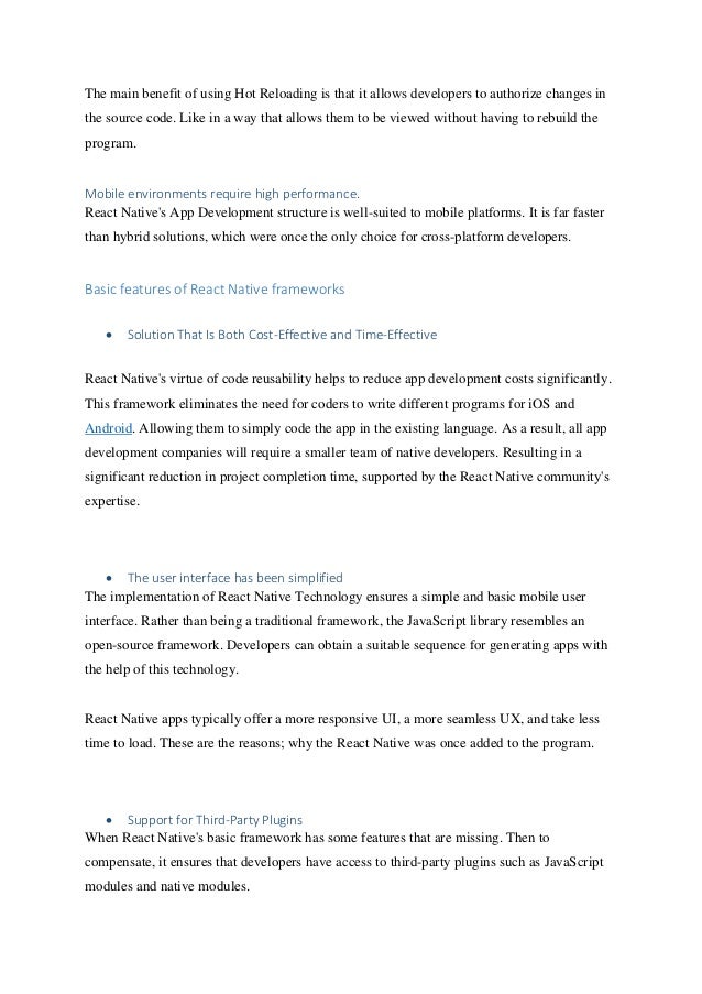 The main benefit of using Hot Reloading is that it allows developers to authorize changes in
the source code. Like in a way that allows them to be viewed without having to rebuild the
program.
Mobile environments require high performance.
React Native's App Development structure is well-suited to mobile platforms. It is far faster
than hybrid solutions, which were once the only choice for cross-platform developers.
Basic features of React Native frameworks
• Solution That Is Both Cost-Effective and Time-Effective
React Native's virtue of code reusability helps to reduce app development costs significantly.
This framework eliminates the need for coders to write different programs for iOS and
Android. Allowing them to simply code the app in the existing language. As a result, all app
development companies will require a smaller team of native developers. Resulting in a
significant reduction in project completion time, supported by the React Native community's
expertise.
• The user interface has been simplified
The implementation of React Native Technology ensures a simple and basic mobile user
interface. Rather than being a traditional framework, the JavaScript library resembles an
open-source framework. Developers can obtain a suitable sequence for generating apps with
the help of this technology.
React Native apps typically offer a more responsive UI, a more seamless UX, and take less
time to load. These are the reasons; why the React Native was once added to the program.
• Support for Third-Party Plugins
When React Native's basic framework has some features that are missing. Then to
compensate, it ensures that developers have access to third-party plugins such as JavaScript
modules and native modules.
 