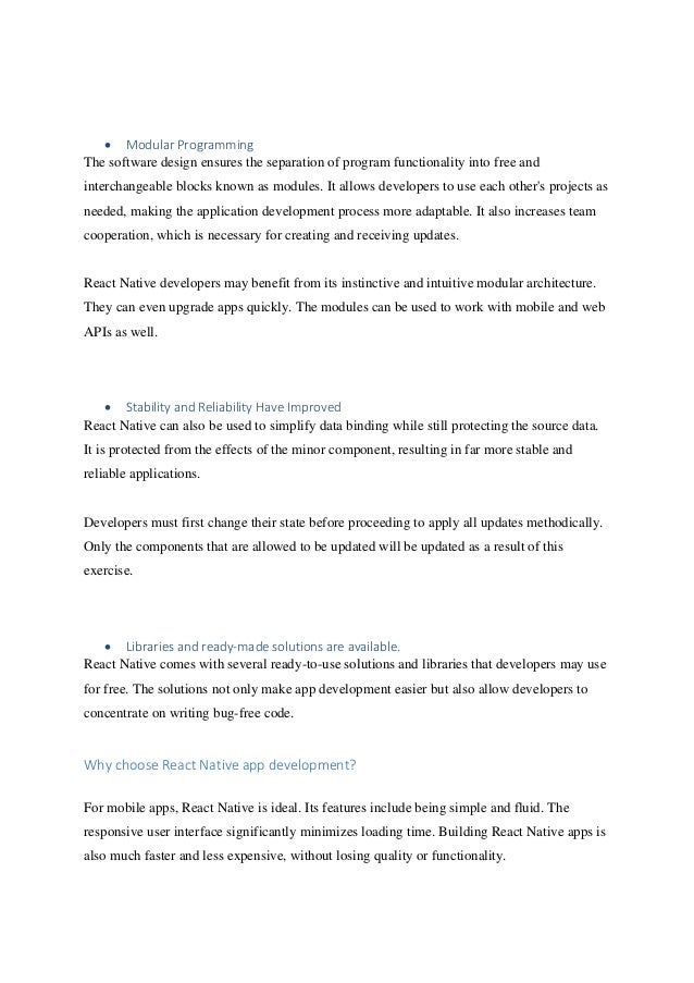 • Modular Programming
The software design ensures the separation of program functionality into free and
interchangeable blocks known as modules. It allows developers to use each other's projects as
needed, making the application development process more adaptable. It also increases team
cooperation, which is necessary for creating and receiving updates.
React Native developers may benefit from its instinctive and intuitive modular architecture.
They can even upgrade apps quickly. The modules can be used to work with mobile and web
APIs as well.
• Stability and Reliability Have Improved
React Native can also be used to simplify data binding while still protecting the source data.
It is protected from the effects of the minor component, resulting in far more stable and
reliable applications.
Developers must first change their state before proceeding to apply all updates methodically.
Only the components that are allowed to be updated will be updated as a result of this
exercise.
• Libraries and ready-made solutions are available.
React Native comes with several ready-to-use solutions and libraries that developers may use
for free. The solutions not only make app development easier but also allow developers to
concentrate on writing bug-free code.
Why choose React Native app development?
For mobile apps, React Native is ideal. Its features include being simple and fluid. The
responsive user interface significantly minimizes loading time. Building React Native apps is
also much faster and less expensive, without losing quality or functionality.
 