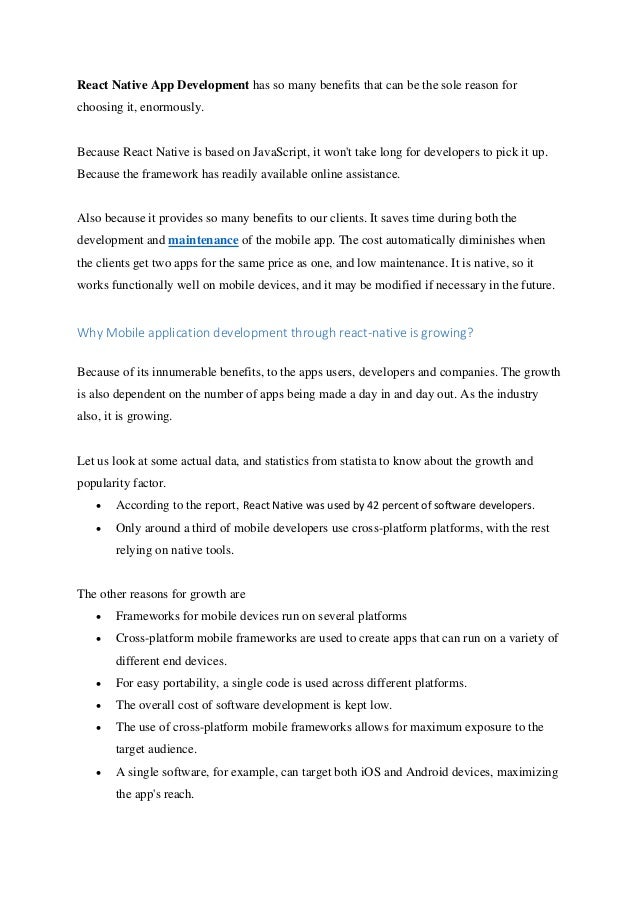 React Native App Development has so many benefits that can be the sole reason for
choosing it, enormously.
Because React Native is based on JavaScript, it won't take long for developers to pick it up.
Because the framework has readily available online assistance.
Also because it provides so many benefits to our clients. It saves time during both the
development and maintenance of the mobile app. The cost automatically diminishes when
the clients get two apps for the same price as one, and low maintenance. It is native, so it
works functionally well on mobile devices, and it may be modified if necessary in the future.
Why Mobile application development through react-native is growing?
Because of its innumerable benefits, to the apps users, developers and companies. The growth
is also dependent on the number of apps being made a day in and day out. As the industry
also, it is growing.
Let us look at some actual data, and statistics from statista to know about the growth and
popularity factor.
• According to the report, React Native was used by 42 percent of software developers.
• Only around a third of mobile developers use cross-platform platforms, with the rest
relying on native tools.
The other reasons for growth are
• Frameworks for mobile devices run on several platforms
• Cross-platform mobile frameworks are used to create apps that can run on a variety of
different end devices.
• For easy portability, a single code is used across different platforms.
• The overall cost of software development is kept low.
• The use of cross-platform mobile frameworks allows for maximum exposure to the
target audience.
• A single software, for example, can target both iOS and Android devices, maximizing
the app's reach.
 