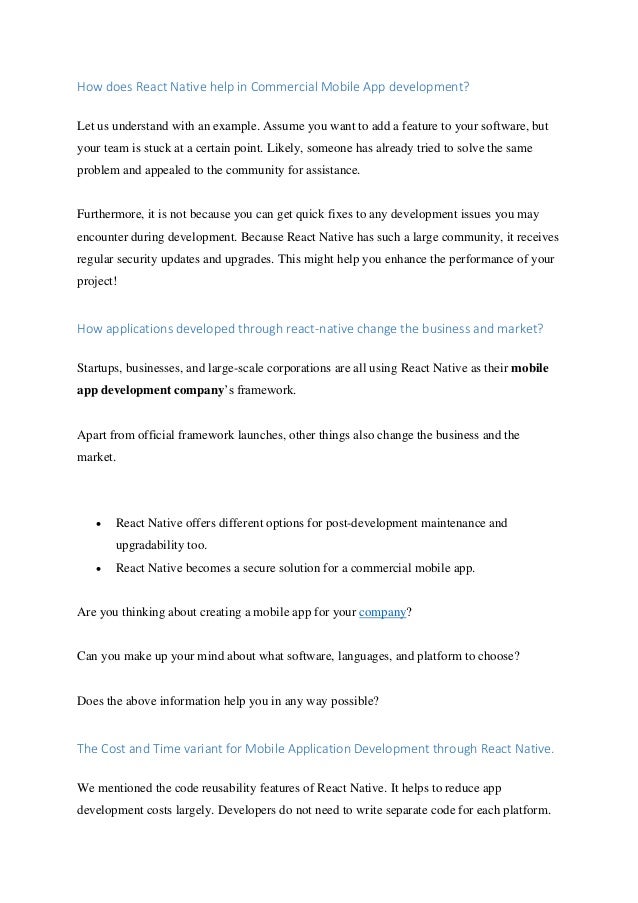 How does React Native help in Commercial Mobile App development?
Let us understand with an example. Assume you want to add a feature to your software, but
your team is stuck at a certain point. Likely, someone has already tried to solve the same
problem and appealed to the community for assistance.
Furthermore, it is not because you can get quick fixes to any development issues you may
encounter during development. Because React Native has such a large community, it receives
regular security updates and upgrades. This might help you enhance the performance of your
project!
How applications developed through react-native change the business and market?
Startups, businesses, and large-scale corporations are all using React Native as their mobile
app development company’s framework.
Apart from official framework launches, other things also change the business and the
market.
• React Native offers different options for post-development maintenance and
upgradability too.
• React Native becomes a secure solution for a commercial mobile app.
Are you thinking about creating a mobile app for your company?
Can you make up your mind about what software, languages, and platform to choose?
Does the above information help you in any way possible?
The Cost and Time variant for Mobile Application Development through React Native.
We mentioned the code reusability features of React Native. It helps to reduce app
development costs largely. Developers do not need to write separate code for each platform.
 