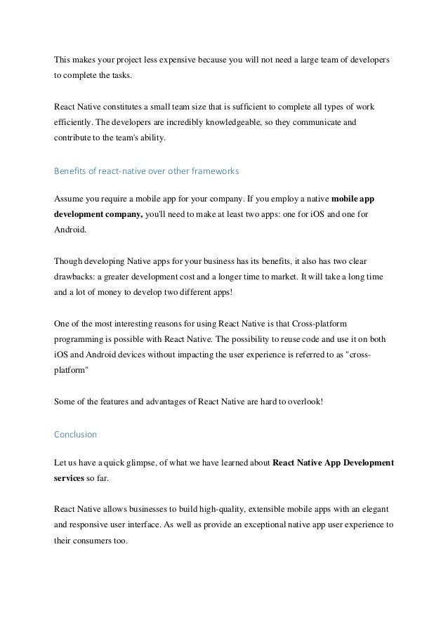This makes your project less expensive because you will not need a large team of developers
to complete the tasks.
React Native constitutes a small team size that is sufficient to complete all types of work
efficiently. The developers are incredibly knowledgeable, so they communicate and
contribute to the team's ability.
Benefits of react-native over other frameworks
Assume you require a mobile app for your company. If you employ a native mobile app
development company, you'll need to make at least two apps: one for iOS and one for
Android.
Though developing Native apps for your business has its benefits, it also has two clear
drawbacks: a greater development cost and a longer time to market. It will take a long time
and a lot of money to develop two different apps!
One of the most interesting reasons for using React Native is that Cross-platform
programming is possible with React Native. The possibility to reuse code and use it on both
iOS and Android devices without impacting the user experience is referred to as "cross-
platform"
Some of the features and advantages of React Native are hard to overlook!
Conclusion
Let us have a quick glimpse, of what we have learned about React Native App Development
services so far.
React Native allows businesses to build high-quality, extensible mobile apps with an elegant
and responsive user interface. As well as provide an exceptional native app user experience to
their consumers too.
 