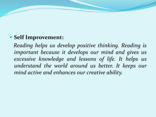 Self Improvement:
Reading helps us develop positive thinking. Reading is
important because it develops our mind and gives us
excessive knowledge and lessons of life. It helps us
understand the world around us better. It keeps our
mind active and enhances our creative ability.
 