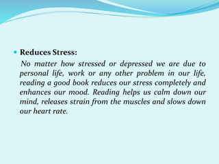  Reduces Stress:
No matter how stressed or depressed we are due to
personal life, work or any other problem in our life,
reading a good book reduces our stress completely and
enhances our mood. Reading helps us calm down our
mind, releases strain from the muscles and slows down
our heart rate.
 
