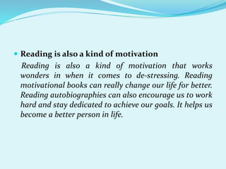  Reading is also a kind of motivation
Reading is also a kind of motivation that works
wonders in when it comes to de-stressing. Reading
motivational books can really change our life for better.
Reading autobiographies can also encourage us to work
hard and stay dedicated to achieve our goals. It helps us
become a better person in life.
 