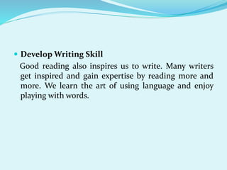  Develop Writing Skill
Good reading also inspires us to write. Many writers
get inspired and gain expertise by reading more and
more. We learn the art of using language and enjoy
playing with words.
 