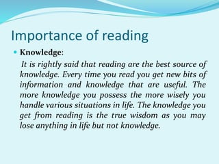Importance of reading
 Knowledge:
It is rightly said that reading are the best source of
knowledge. Every time you read you get new bits of
information and knowledge that are useful. The
more knowledge you possess the more wisely you
handle various situations in life. The knowledge you
get from reading is the true wisdom as you may
lose anything in life but not knowledge.
 