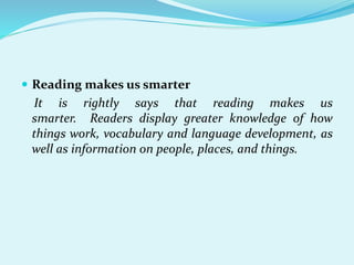  Reading makes us smarter
It is rightly says that reading makes us
smarter. Readers display greater knowledge of how
things work, vocabulary and language development, as
well as information on people, places, and things.
 