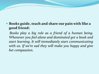  Books guide, teach and share our pain with like a
good friend:
Books play a big role as a friend of a human being.
Whenever you feel alone and dominated get a book and
start learning. It will immediately start communicating
with us. If we’re sad they will make you happy and give
bet compassion.
 