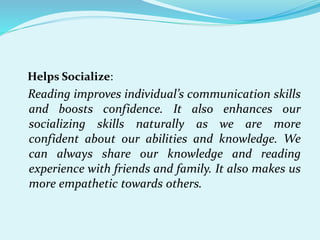 Helps Socialize:
Reading improves individual’s communication skills
and boosts confidence. It also enhances our
socializing skills naturally as we are more
confident about our abilities and knowledge. We
can always share our knowledge and reading
experience with friends and family. It also makes us
more empathetic towards others.
 