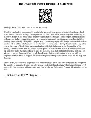 The Developing Person Through The Life Span
Losing A Loved One Will Result A Person To Mature
Death is very hard to understand. Even adults have a tough time coping with their loved one s death
what more a child or a teenager finding out that his father will not be around anymore. According to
Kathleen Berger in the book called The Developing Person Through The Life Span, she believes that
Adolescents find way to vent their grief to express their personal identity concerns and control their
anxiety about death by taking risks (Berger 2014). I absolutely agree with Berger s research about how
adolescents react to death because it is exactly how I felt and reacted during those times that my father
was at the verge of death. Sons are normally close with their father and as the fourth child of the
family, I was very close with my father. He disciplined us in a way that a child would understand and
up until now that s the method I use to raise my kids. The road that lead me to maturity took me a lot
of time to recover from my father s death, how I coped during the times that he was not with us
anymore and how I had to snapped out of my outrageous activity to notice that I was not the only one
hurting.
March 1987, my father was diagnosed with prostate cancer. It was very hard to believe and accept that
he was ill. He was only 58 years old after all and I just started my first year of college at the age of 17
years old. Prostate cancer did not wait a long time to take our father away from us. Six months after he
was
... Get more on HelpWriting.net ...
 