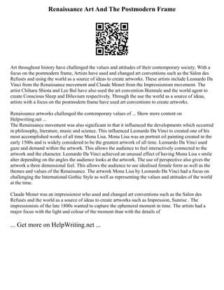 Renaissance Art And The Postmodern Frame
Art throughout history have challenged the values and attitudes of their contemporary society. With a
focus on the postmodern frame, Artists have used and changed art conventions such as the Salon des
Refusés and using the world as a source of ideas to create artworks. These artists include Leonardo Da
Vinci from the Renaissance movement and Claude Monet from the Impressionism movement. The
artist Chiharu Shiota and Lee Bul have also used the art convention Biennale and the world agent to
create Conscious Sleep and Diluvium respectively. Through the use the world as a source of ideas,
artists with a focus on the postmodern frame have used art conventions to create artworks.
Renaissance artworks challenged the contemporary values of ... Show more content on
Helpwriting.net ...
The Renaissance movement was also significant in that it influenced the developments which occurred
in philosophy, literature, music and science. This influenced Leonardo Da Vinci to created one of his
most accomplished works of all time Mona Lisa. Mona Lisa was an portrait oil painting created in the
early 1500s and is widely considered to be the greatest artwork of all time. Leonardo Da Vinci used
gaze and demand within the artwork. This allows the audience to feel interactively connected to the
artwork and the character. Leonardo Da Vinci achieved an unusual effect of having Mona Lisa s smile
alter depending on the angles the audience looks at the artwork. The use of perspective also gives the
artwork a three dimensional feel. This allows the audience to see idealised female form as well as the
themes and values of the Renaissance. The artwork Mona Lisa by Leonardo Da Vinci had a focus on
challenging the International Gothic Style as well as representing the values and attitudes of the world
at the time.
Claude Monet was an impressionist who used and changed art conventions such as the Salon des
Refusés and the world as a source of ideas to create artworks such as Impression, Sunrise . The
impressionists of the late 1800s wanted to capture the ephemeral moment in time. The artists had a
major focus with the light and colour of the moment than with the details of
... Get more on HelpWriting.net ...
 